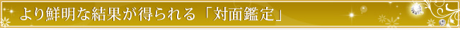 より鮮明な結果が得られる「対面鑑定」