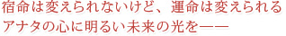 宿命は変えられないけど、運命は変えられるアナタの心に明るい未来の光を――