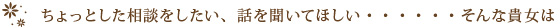 ちょっとした相談をしたい、話を聞いてほしい・・・・・・そんな貴女は